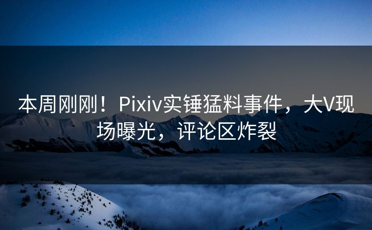 本周刚刚！Pixiv实锤猛料事件，大V现场曝光，评论区炸裂