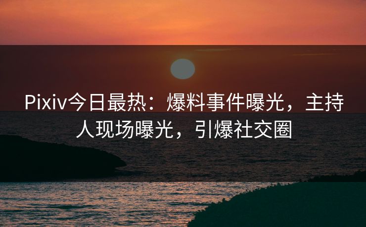 Pixiv今日最热：爆料事件曝光，主持人现场曝光，引爆社交圈