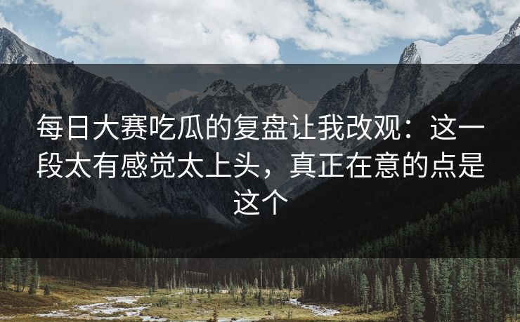 每日大赛吃瓜的复盘让我改观：这一段太有感觉太上头，真正在意的点是这个
