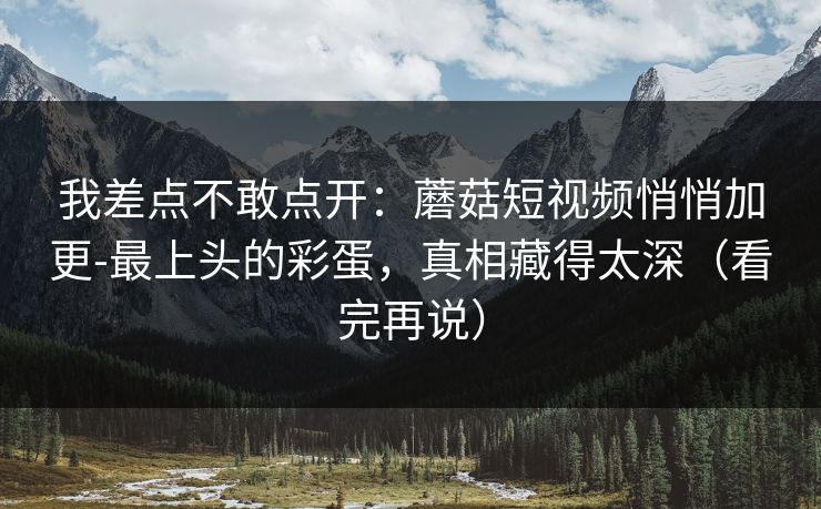 我差点不敢点开：蘑菇短视频悄悄加更-最上头的彩蛋，真相藏得太深（看完再说）