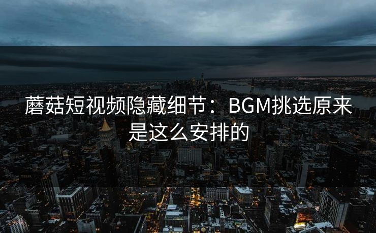 蘑菇短视频隐藏细节:BGM挑选原来是这么安排的 蘑菇短视频隐藏细节:BGM挑选原来是这么安排的