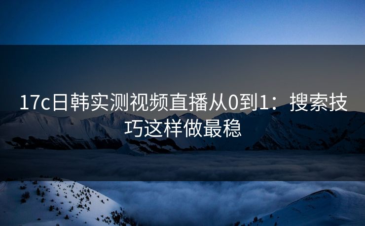 17c日韩实测视频直播从0到1：搜索技巧这样做最稳