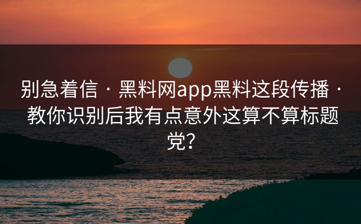 别急着信 · 黑料网app黑料这段传播 · 教你识别后我有点意外这算不算标题党？