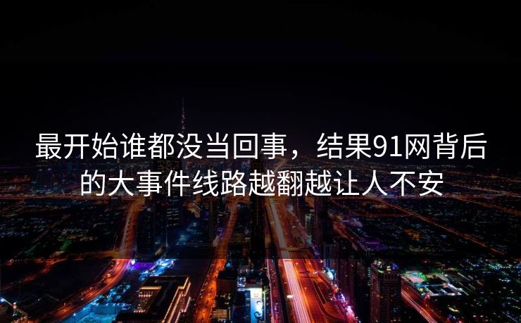 最开始谁都没当回事,结果91网背后的大事件线路越翻越让人不安 最开始谁都没当回事,结果91网背后的大事件线路越翻越让人不安