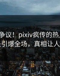 大V回应争议！pixiv疯传的热点背后竟然是引爆全场，真相让人瞠目