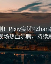 刚刚刚刚！Pixiv实锤PZhan事件，明星现场热血沸腾，持续刷屏