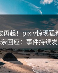 清晨风波再起！pixiv惊现猛料，明星无奈回应：事件持续发酵