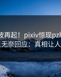 清晨风波再起！pixiv惊现pzhan，神秘人无奈回应：真相让人瞠目