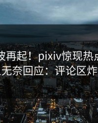 刚刚风波再起！pixiv惊现热点，主持人无奈回应：评论区炸裂