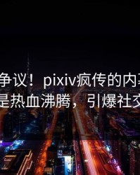 大V回应争议！pixiv疯传的内幕背后竟然是热血沸腾，引爆社交圈