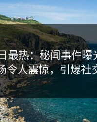 Pixiv今日最热：秘闻事件曝光，明星现场令人震惊，引爆社交圈