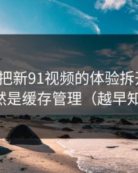 我用7天把新91视频的体验拆开：最关键的居然是缓存管理（越早知道越好）