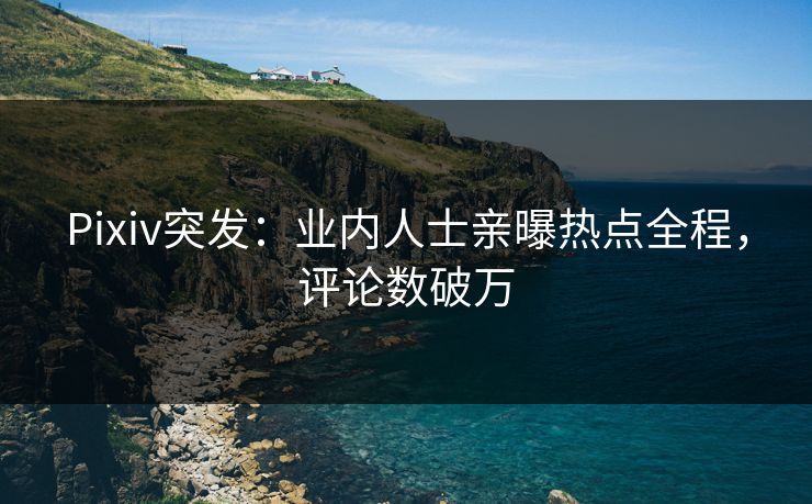 Pixiv突发：业内人士亲曝热点全程，评论数破万
