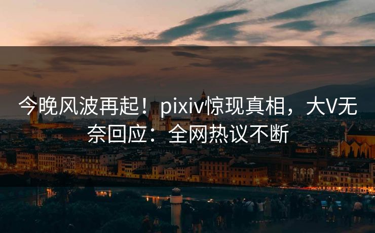 今晚风波再起！pixiv惊现真相，大V无奈回应：全网热议不断
