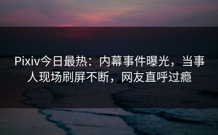 Pixiv今日最热：内幕事件曝光，当事人现场刷屏不断，网友直呼过瘾