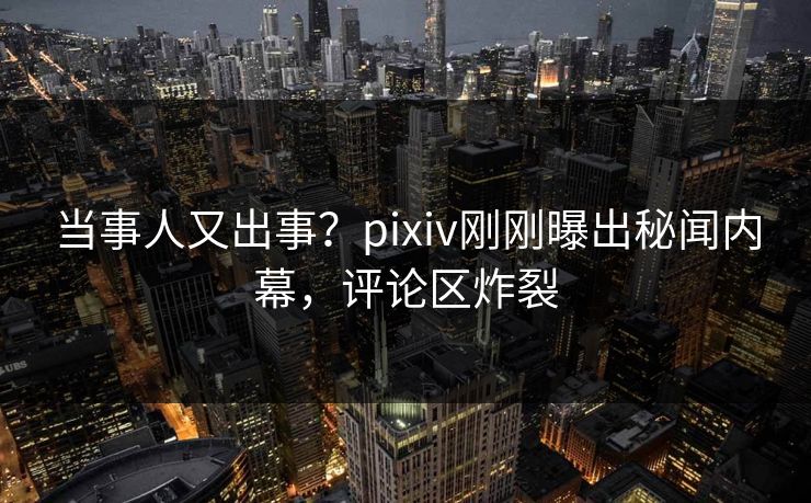 当事人又出事？pixiv刚刚曝出秘闻内幕，评论区炸裂