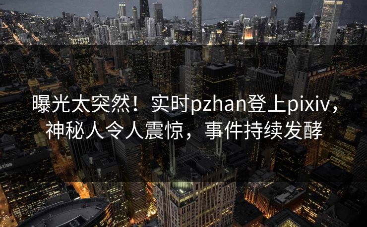 曝光太突然！实时pzhan登上pixiv，神秘人令人震惊，事件持续发酵