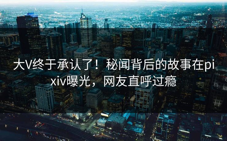大V终于承认了！秘闻背后的故事在pixiv曝光，网友直呼过瘾