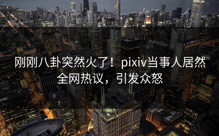 刚刚八卦突然火了！pixiv当事人居然全网热议，引发众怒