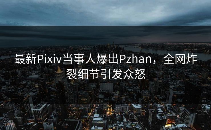 最新Pixiv当事人爆出Pzhan，全网炸裂细节引发众怒