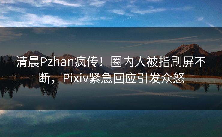 清晨Pzhan疯传！圈内人被指刷屏不断，Pixiv紧急回应引发众怒