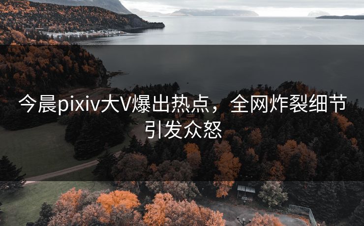 今晨pixiv大V爆出热点，全网炸裂细节引发众怒