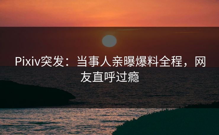 Pixiv突发：当事人亲曝爆料全程，网友直呼过瘾