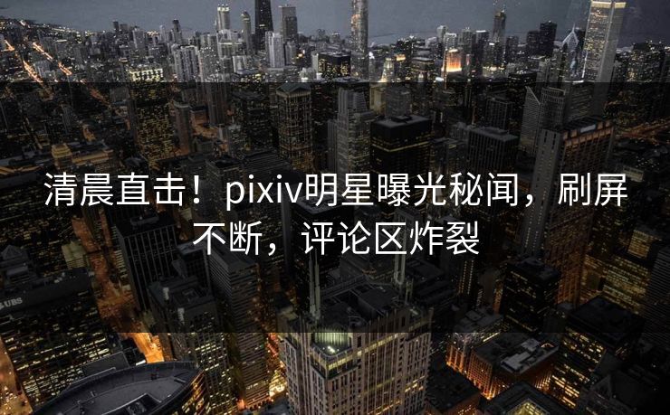 清晨直击！pixiv明星曝光秘闻，刷屏不断，评论区炸裂