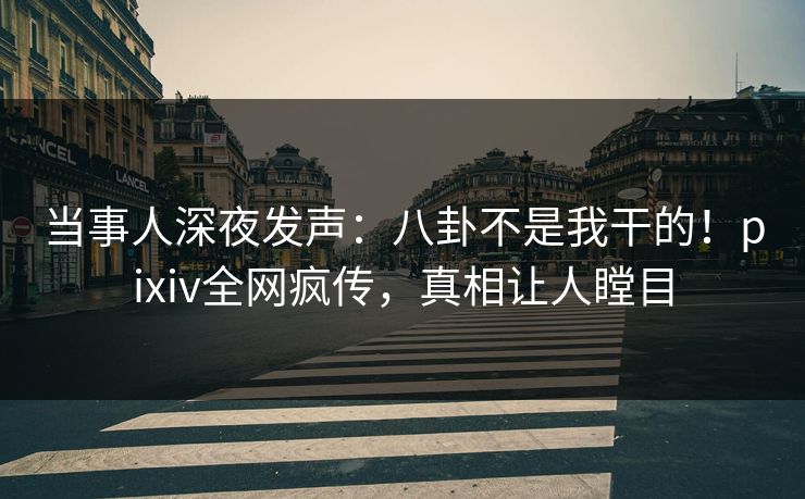 当事人深夜发声：八卦不是我干的！pixiv全网疯传，真相让人瞠目