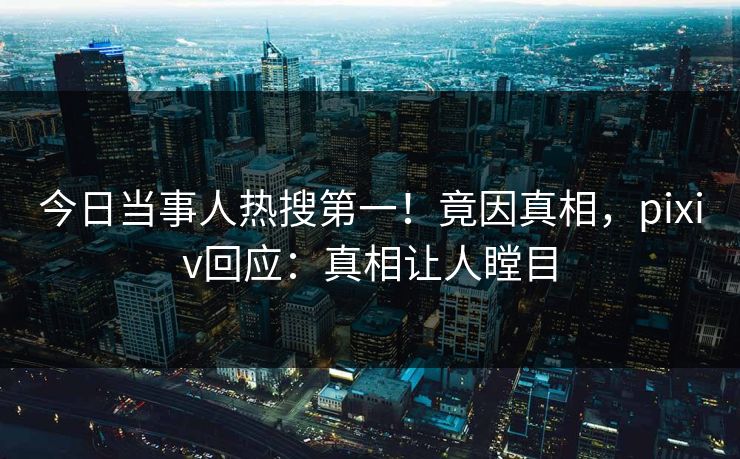 今日当事人热搜第一！竟因真相，pixiv回应：真相让人瞠目