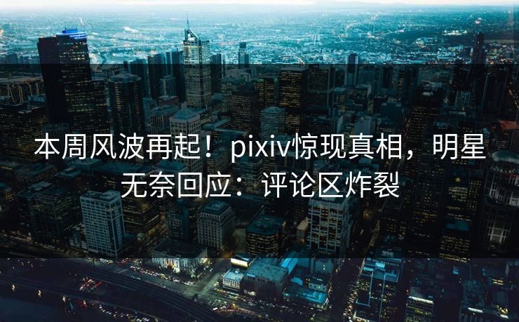 本周风波再起！pixiv惊现真相，明星无奈回应：评论区炸裂