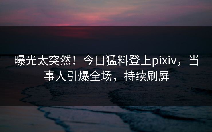 曝光太突然！今日猛料登上pixiv，当事人引爆全场，持续刷屏