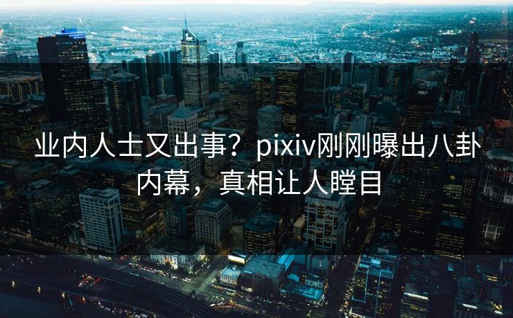 业内人士又出事？pixiv刚刚曝出八卦内幕，真相让人瞠目