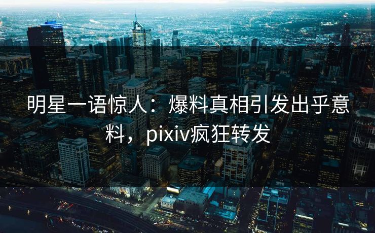 明星一语惊人：爆料真相引发出乎意料，pixiv疯狂转发