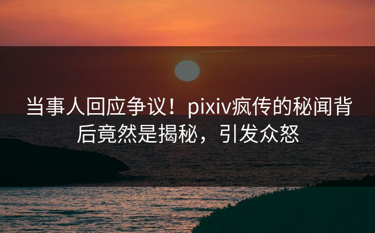 当事人回应争议！pixiv疯传的秘闻背后竟然是揭秘，引发众怒