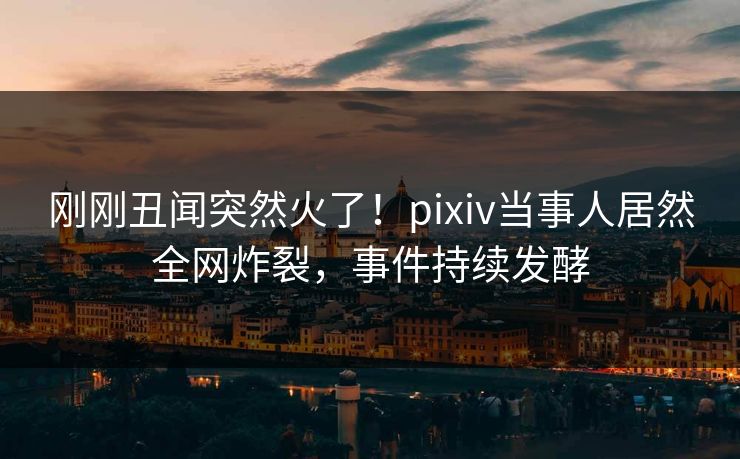 刚刚丑闻突然火了！pixiv当事人居然全网炸裂，事件持续发酵