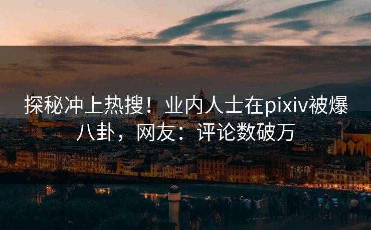 探秘冲上热搜！业内人士在pixiv被爆八卦，网友：评论数破万