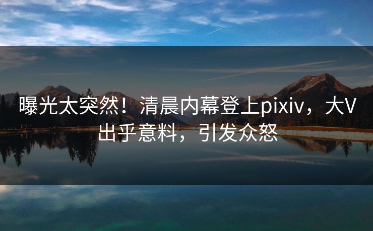 曝光太突然！清晨内幕登上pixiv，大V出乎意料，引发众怒