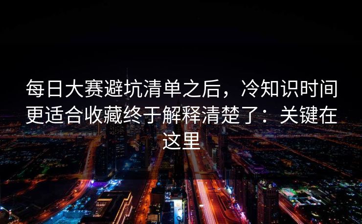 每日大赛避坑清单之后,冷知识时间更适合收藏终于解释清楚了:关键在这里 每日大赛避坑清单之后,冷知识时间更适合收藏终于解释清楚了:关键在这里