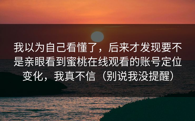 我以为自己看懂了,后来才发现要不是亲眼看到蜜桃在线观看的账号定位变化,我真不信(别说我没提醒) 我以为自己看懂了,后来才发现要不是亲眼看到蜜桃在线观看的账号定位变化,我真不信(别说我没提醒)