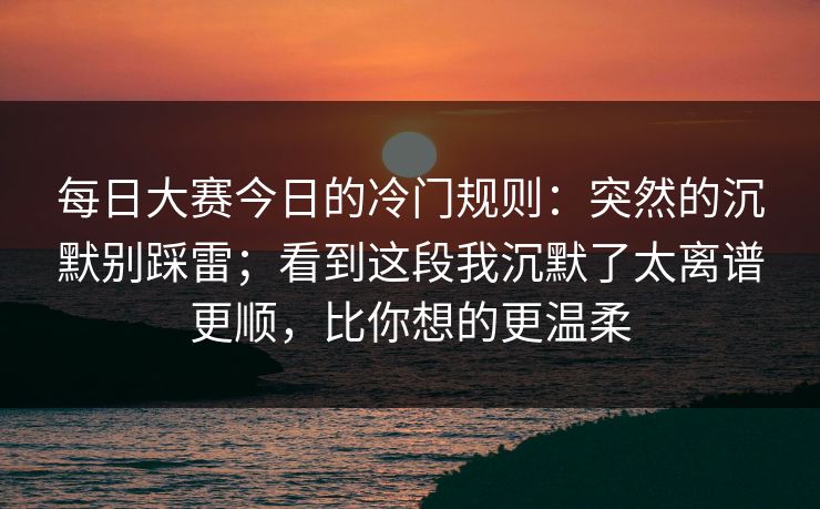 每日大赛今日的冷门规则：突然的沉默别踩雷；看到这段我沉默了太离谱更顺，比你想的更温柔