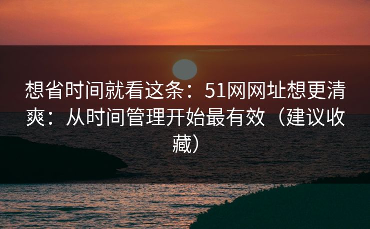 想省时间就看这条：51网网址想更清爽：从时间管理开始最有效（建议收藏）