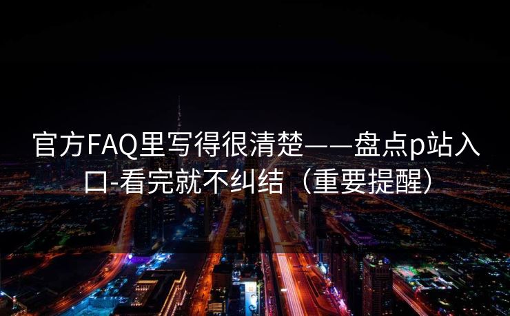 官方FAQ里写得很清楚——盘点p站入口-看完就不纠结（重要提醒）
