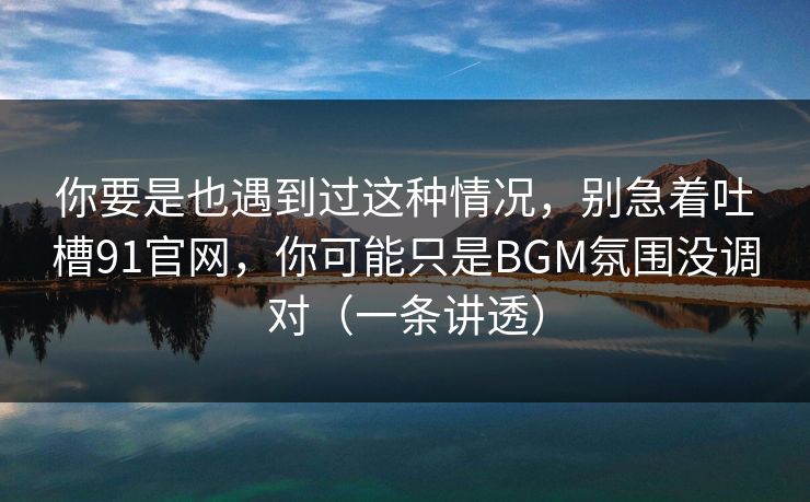 你要是也遇到过这种情况,别急着吐槽91官网,你可能只是BGM氛围没调对(一条讲透) 你要是也遇到过这种情况,别急着吐槽91官网,你可能只是BGM氛围没调对(一条讲透)