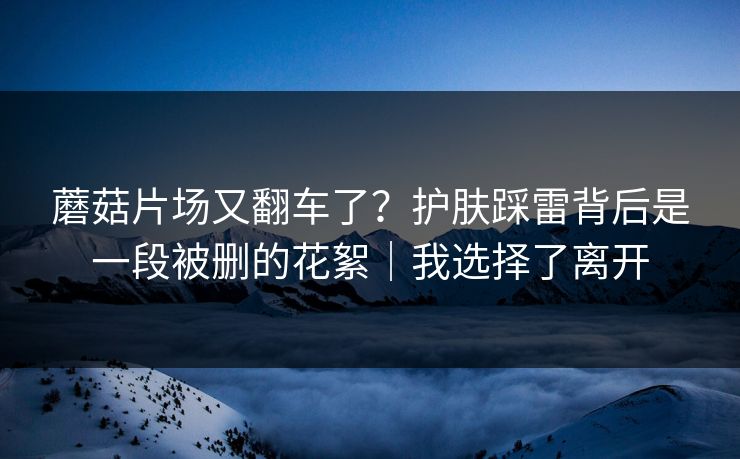 蘑菇片场又翻车了？护肤踩雷背后是一段被删的花絮｜我选择了离开